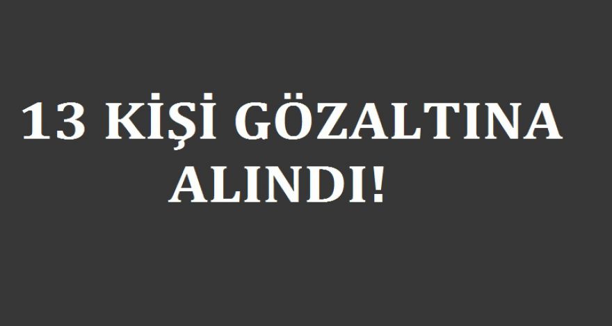 13 KİŞİ GÖZALTINA ALINDI