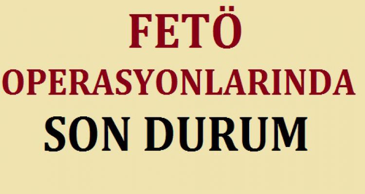 FETÖ OPERASYONLARINDA SON DURUM