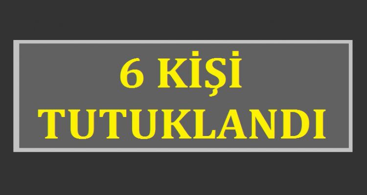 6 KİŞİ TUTUKLANDI