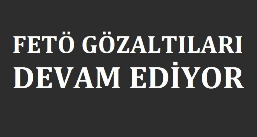 FETÖ GÖZALTILARI DEVAM EDİYOR