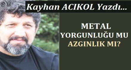 METAL YORGUNLUĞU MU- AZGINLIK MI?
