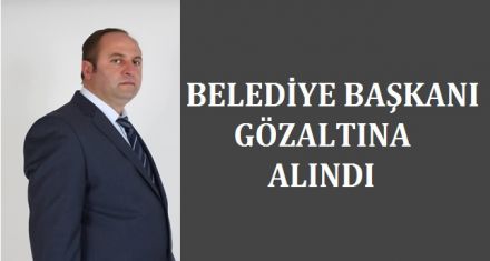BELEDİYE BAŞKANI GÖZALTINA ALINDI 