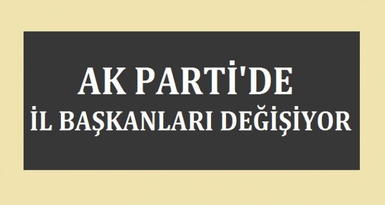 AK PARTİ'DE İL BAŞKANLARI DEĞİŞİYOR