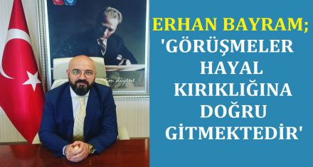 BAYRAM; ‘GÖRÜŞMELER HAYAL KIRIKLIĞINA DOĞRU GİTMEKTEDİR'