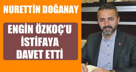 DOĞANAY ENGİN ÖZKOÇ'U İSTİFAYA DAVET ETTİ   