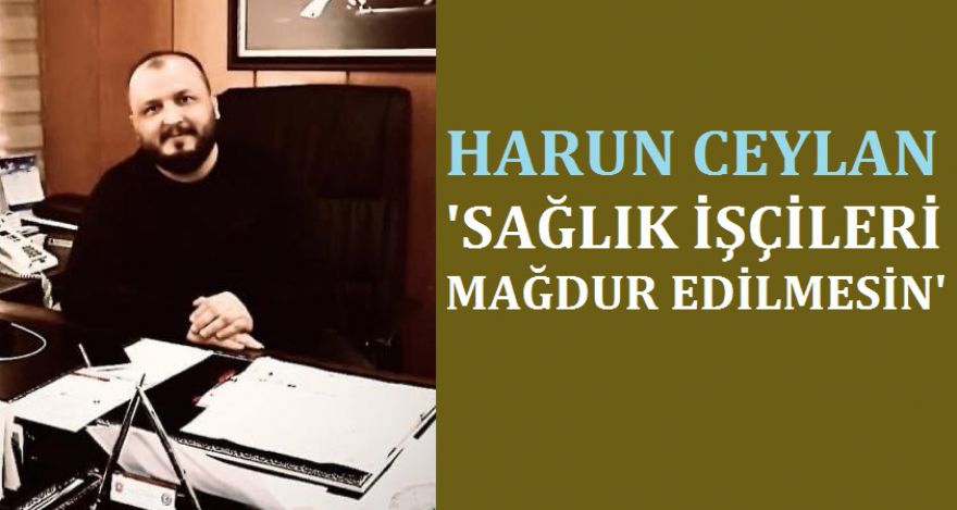 CEYLAN; ‘SAĞLIK İŞÇİLERİ MAĞDUR EDİLMESİN'