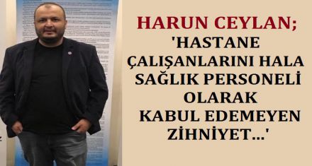 CEYLAN; “HASTANE ÇALIŞANLARINI HALA SAĞLIK PERSONELİ OLARAK KABUL EDEMEYEN ZİHNİYET...”