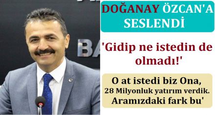 DOĞANAY BAŞKAN ÖZCAN'A SESLENDİ; "GİDİP NE İSTEDİN DE OLMADI?"