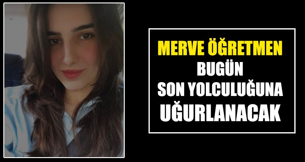 MERVE ÖĞRETMEN BUGÜN SON YOLCULUĞUNA UĞURLANACAK