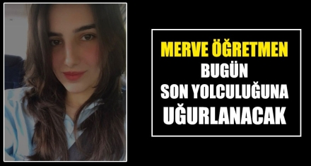 MERVE ÖĞRETMEN BUGÜN SON YOLCULUĞUNA UĞURLANACAK