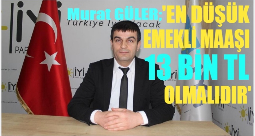 GÜLER;“EN DÜŞÜK EMEKLİ MAAŞI 13 BİN TL OLMALI”