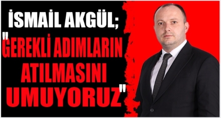 AKGÜL; GEREKLİ ADIMLARIN ATILMASINI UMUYORUZ
