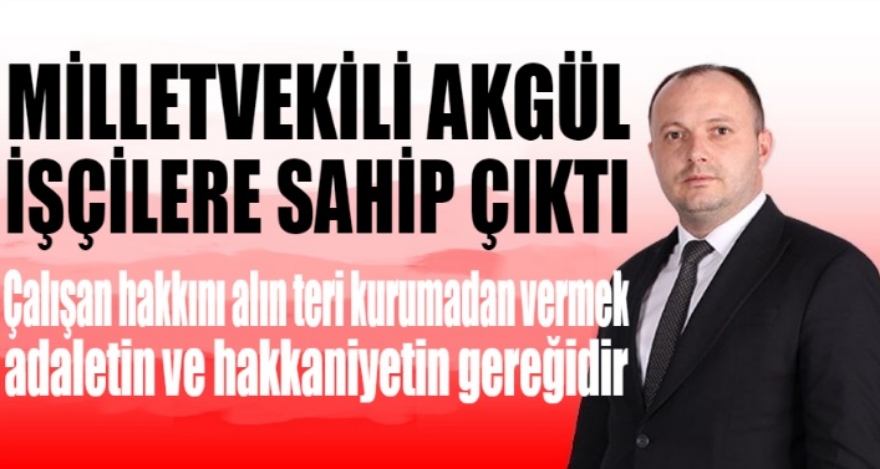 MİLLETVEKİLİ AKGÜL İŞÇİLERE SAHİP ÇIKTI