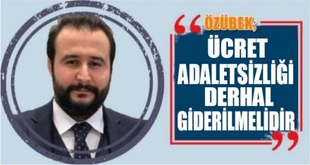 ÖZÜBEK: ÜCRET ADALETSİZLİĞİ DERHAL GİDERİLMELİ