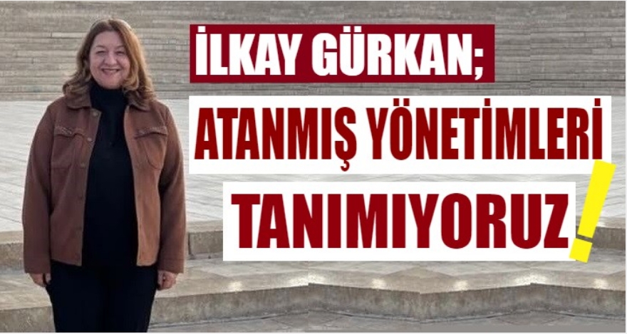 İLKAY GÜRKAN: "ATANMIŞ YÖNETİMLERİ TANIMIYORUZ"